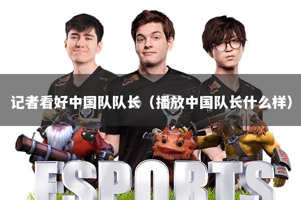 记者看好中国队队长(播放中国队长什么样)