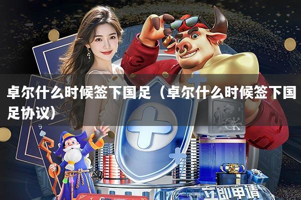 卓尔什么时候签下国足(卓尔什么时候签下国足协议)